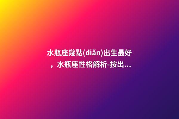 水瓶座幾點(diǎn)出生最好，水瓶座性格解析-按出生日期詳解